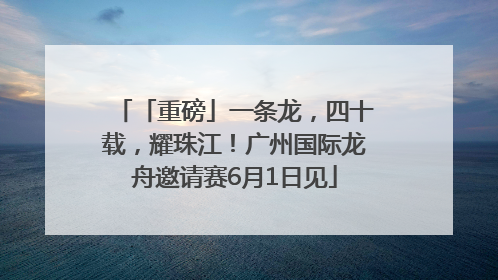 「重磅」一条龙，四十载，耀珠江！广州国际龙舟邀请赛6月1日见