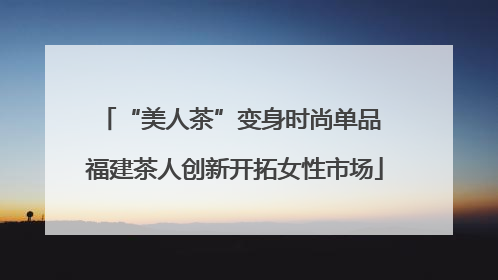“美人茶”变身时尚单品 福建茶人创新开拓女性市场