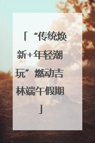 “传统焕新+年轻潮玩”燃动吉林端午假期