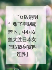 “女版姚明”张子宇制霸篮下，中国女篮大胜日本女篮取热身赛四连胜