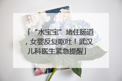 “水宝宝”堵住肠道，女婴反复呕吐！武汉儿科医生紧急提醒