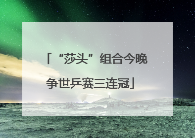 “莎头”组合今晚争世乒赛三连冠