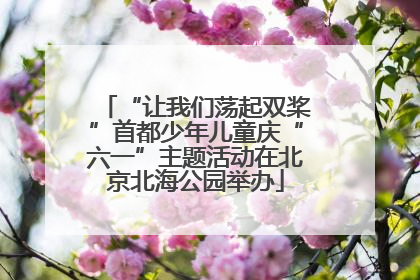 “让我们荡起双桨”首都少年儿童庆“六一”主题活动在北京北海公园举办
