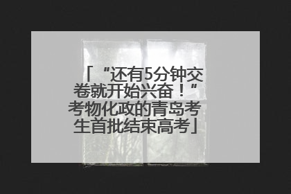 “还有5分钟交卷就开始兴奋！”考物化政的青岛考生首批结束高考