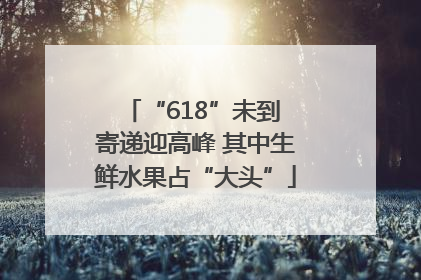 “618”未到 寄递迎高峰 其中生鲜水果占“大头”