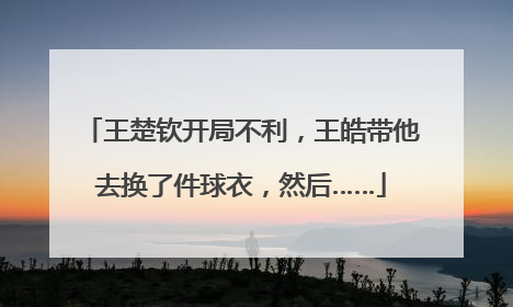 王楚钦开局不利，王皓带他去换了件球衣，然后……