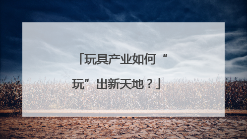 玩具产业如何“玩”出新天地？