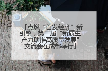 点燃“首发经济”新引擎，第二届“新质生产力助推高质量发展”交流会在成都举行