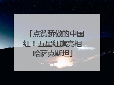 点赞骄傲的中国红！五星红旗亮相哈萨克斯坦