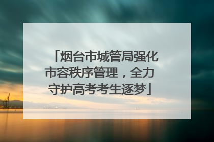 烟台市城管局强化市容秩序管理，全力守护高考考生逐梦