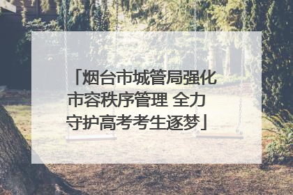 烟台市城管局强化市容秩序管理 全力守护高考考生逐梦