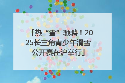 热“雪”驰骋！2025长三角青少年滑雪公开赛在沪举行
