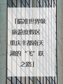 瞄准世界级旅游度假区 重庆丰都南天湖的“飞”跃之路