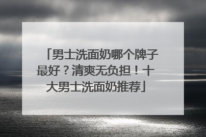 男士洗面奶哪个牌子最好？清爽无负担！十大男士洗面奶推荐