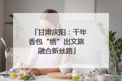 甘肃庆阳：千年香包“绣”出文旅融合新丝路