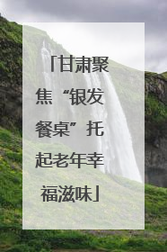 甘肃聚焦“银发餐桌”托起老年幸福滋味