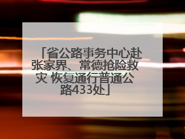 省公路事务中心赴张家界、常德抢险救灾 恢复通行普通公路433处