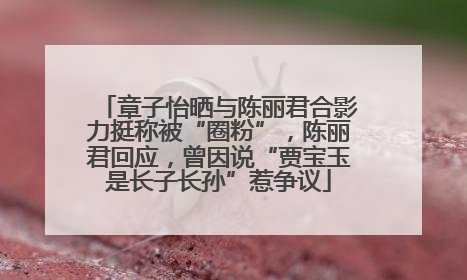 章子怡晒与陈丽君合影力挺称被“圈粉”，陈丽君回应，曾因说“贾宝玉是长子长孙”惹争议