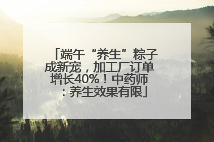 端午“养生”粽子成新宠，加工厂订单增长40%！中药师：养生效果有限