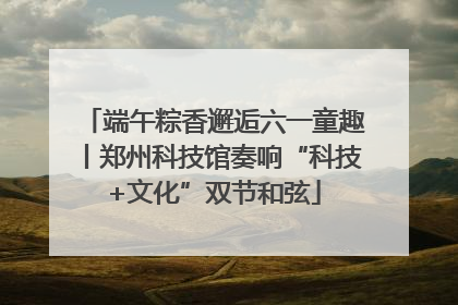 端午粽香邂逅六一童趣丨郑州科技馆奏响“科技+文化”双节和弦