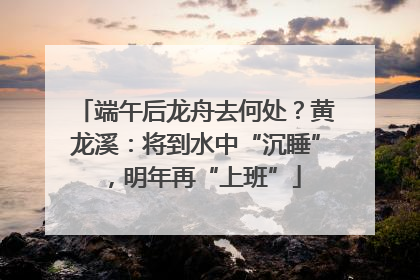 端午后龙舟去何处？黄龙溪：将到水中“沉睡”，明年再“上班”