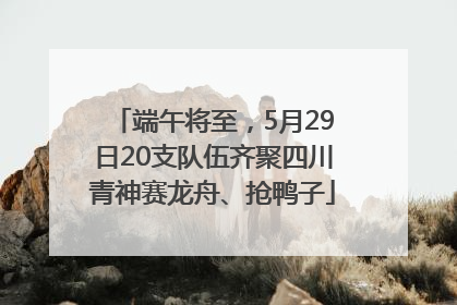 端午将至，5月29日20支队伍齐聚四川青神赛龙舟、抢鸭子