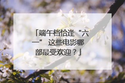 端午档恰逢“六一” 这些电影哪部最受欢迎？