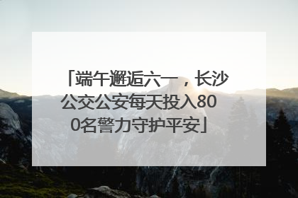 端午邂逅六一，长沙公交公安每天投入800名警力守护平安