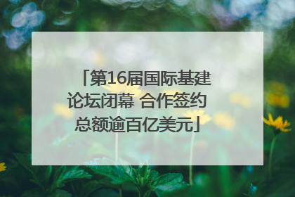 第16届国际基建论坛闭幕 合作签约总额逾百亿美元