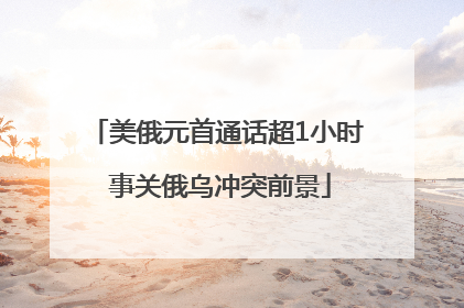 美俄元首通话超1小时 事关俄乌冲突前景