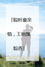 粽叶裹亲情，工地飘粽香