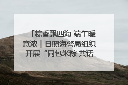 粽香飘四海 端午暖意浓｜日照海警局组织开展“同包米粽 共话端午”系列活动