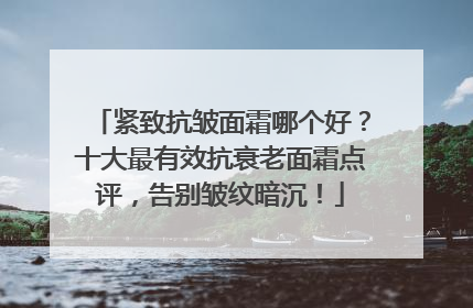 紧致抗皱面霜哪个好？十大最有效抗衰老面霜点评，告别皱纹暗沉！