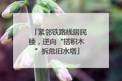 紧邻铁路线居民楼，逆向“搭积木”拆危旧水塔