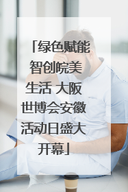 绿色赋能 智创皖美生活 大阪世博会安徽活动日盛大开幕