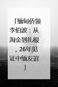 缅甸侨领李伯波：从淘金到扎根，26年见证中缅友谊