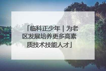 临科正少年｜为老区发展培养更多高素质技术技能人才