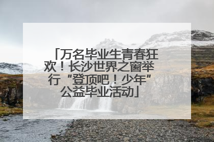万名毕业生青春狂欢！长沙世界之窗举行“登顶吧！少年”公益毕业活动