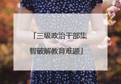 三级政治干部集智破解教育难题