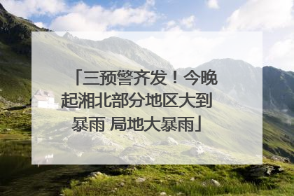 三预警齐发！今晚起湘北部分地区大到暴雨 局地大暴雨