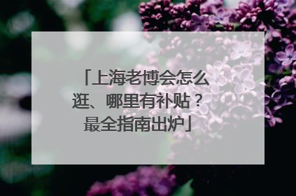 上海老博会怎么逛、哪里有补贴？最全指南出炉