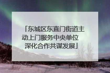 东城区东直门街道主动上门服务中央单位 深化合作共谋发展