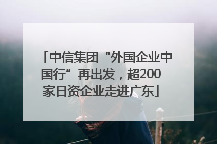 中信集团“外国企业中国行”再出发，超200家日资企业走进广东