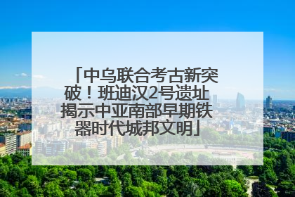 中乌联合考古新突破！班迪汉2号遗址揭示中亚南部早期铁器时代城邦文明