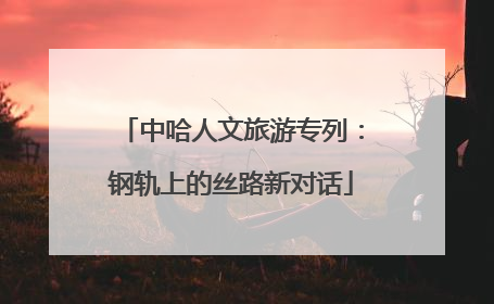 中哈人文旅游专列：钢轨上的丝路新对话