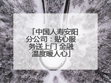 中国人寿安阳分公司：贴心服务送上门 金融温度暖人心