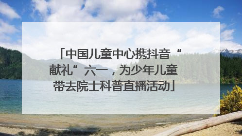 中国儿童中心携抖音“献礼”六一，为少年儿童带去院士科普直播活动