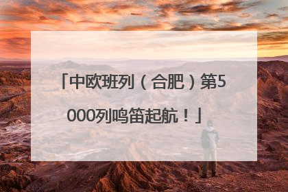 中欧班列（合肥）第5000列鸣笛起航！