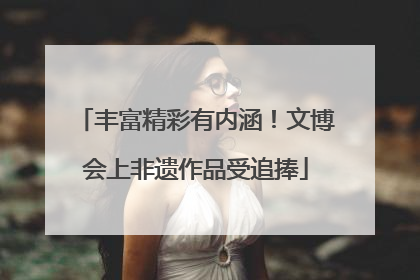 丰富精彩有内涵！文博会上非遗作品受追捧