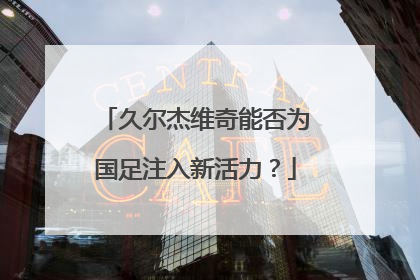 久尔杰维奇能否为国足注入新活力？